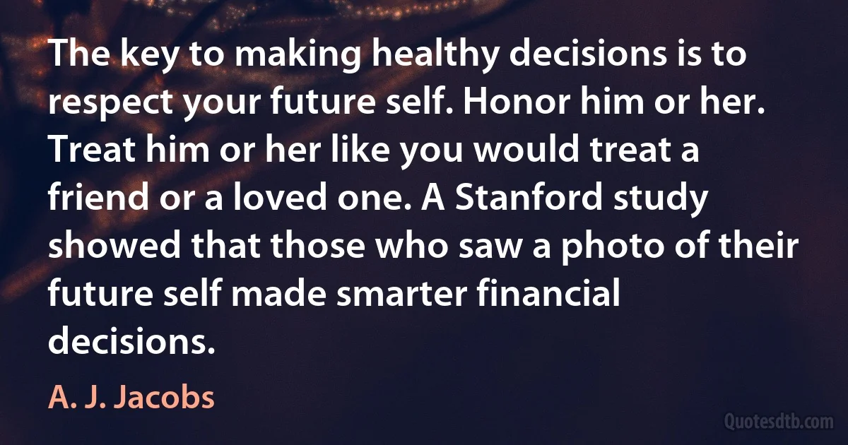 The key to making healthy decisions is to respect your future self. Honor him or her. Treat him or her like you would treat a friend or a loved one. A Stanford study showed that those who saw a photo of their future self made smarter financial decisions. (A. J. Jacobs)