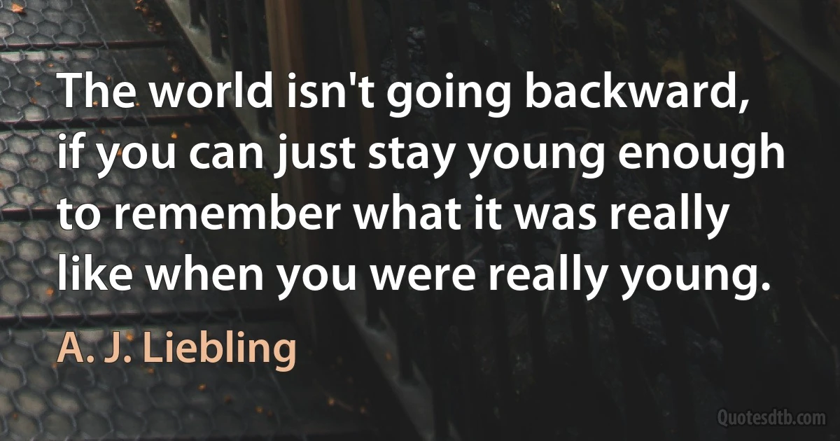 The world isn't going backward, if you can just stay young enough to remember what it was really like when you were really young. (A. J. Liebling)