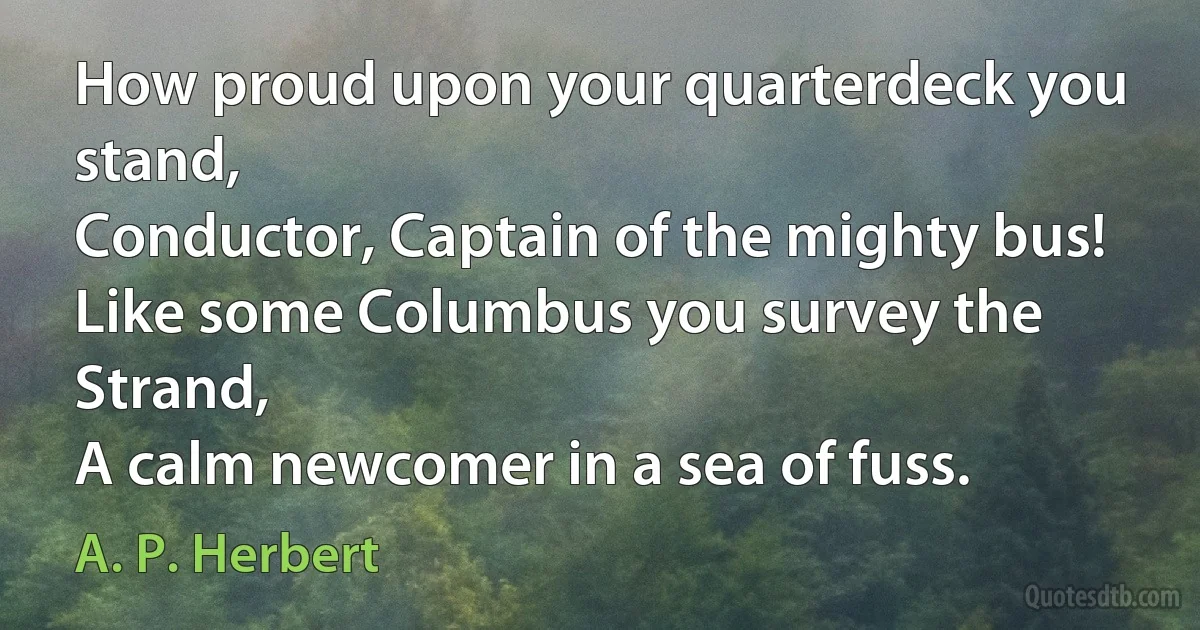 How proud upon your quarterdeck you stand,
Conductor, Captain of the mighty bus!
Like some Columbus you survey the Strand,
A calm newcomer in a sea of fuss. (A. P. Herbert)