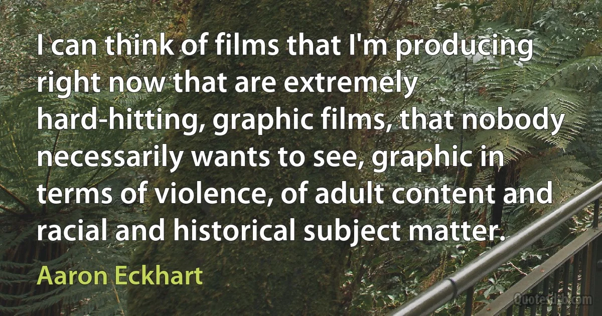 I can think of films that I'm producing right now that are extremely hard-hitting, graphic films, that nobody necessarily wants to see, graphic in terms of violence, of adult content and racial and historical subject matter. (Aaron Eckhart)