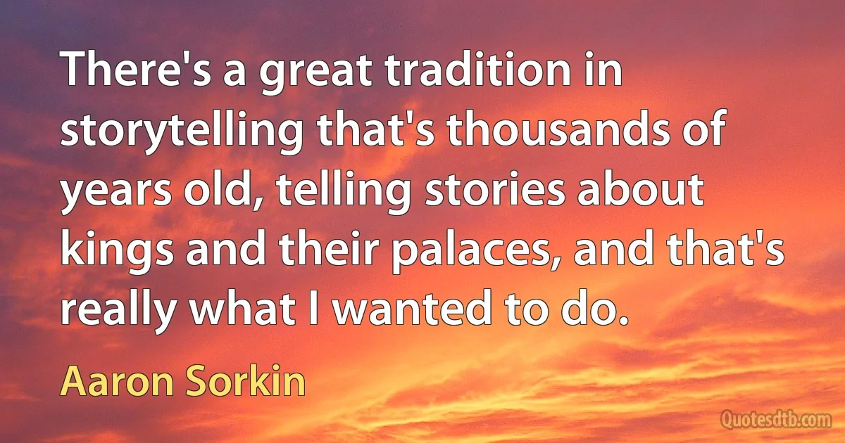 There's a great tradition in storytelling that's thousands of years old, telling stories about kings and their palaces, and that's really what I wanted to do. (Aaron Sorkin)