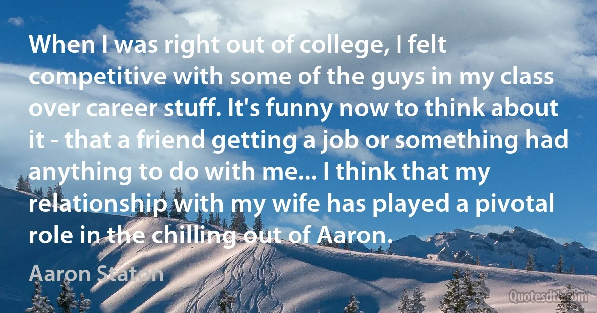 When I was right out of college, I felt competitive with some of the guys in my class over career stuff. It's funny now to think about it - that a friend getting a job or something had anything to do with me... I think that my relationship with my wife has played a pivotal role in the chilling out of Aaron. (Aaron Staton)