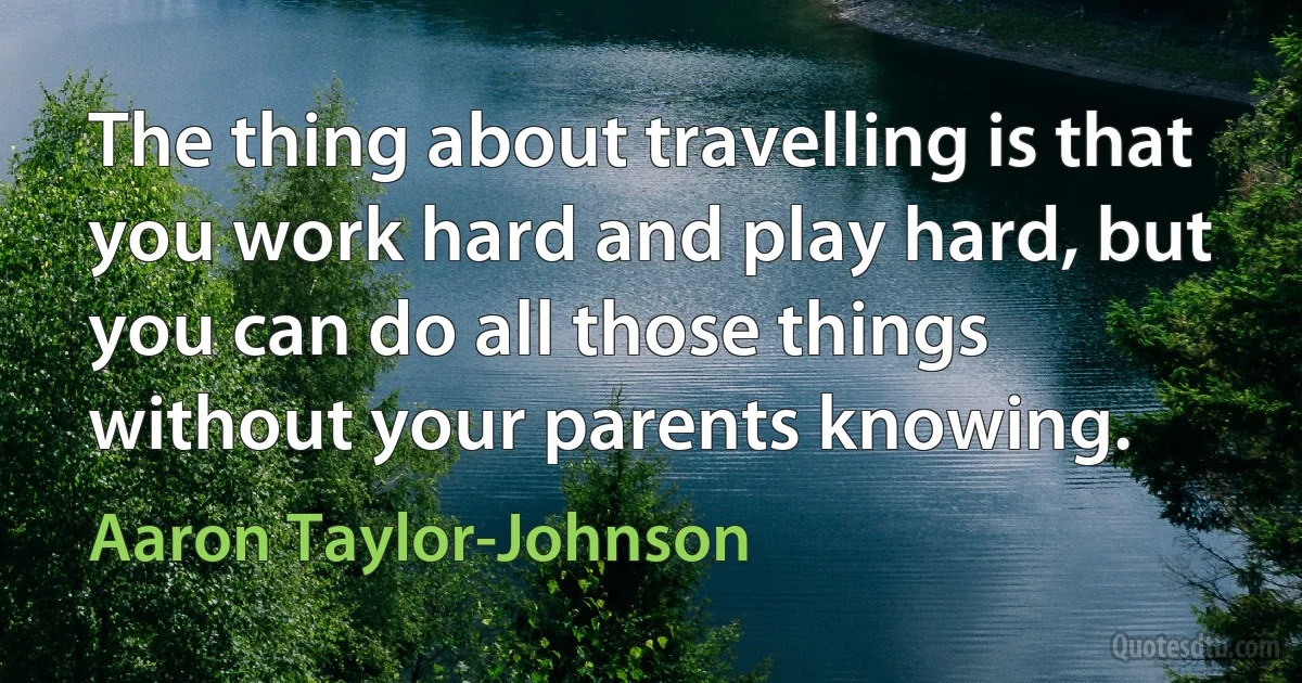 The thing about travelling is that you work hard and play hard, but you can do all those things without your parents knowing. (Aaron Taylor-Johnson)