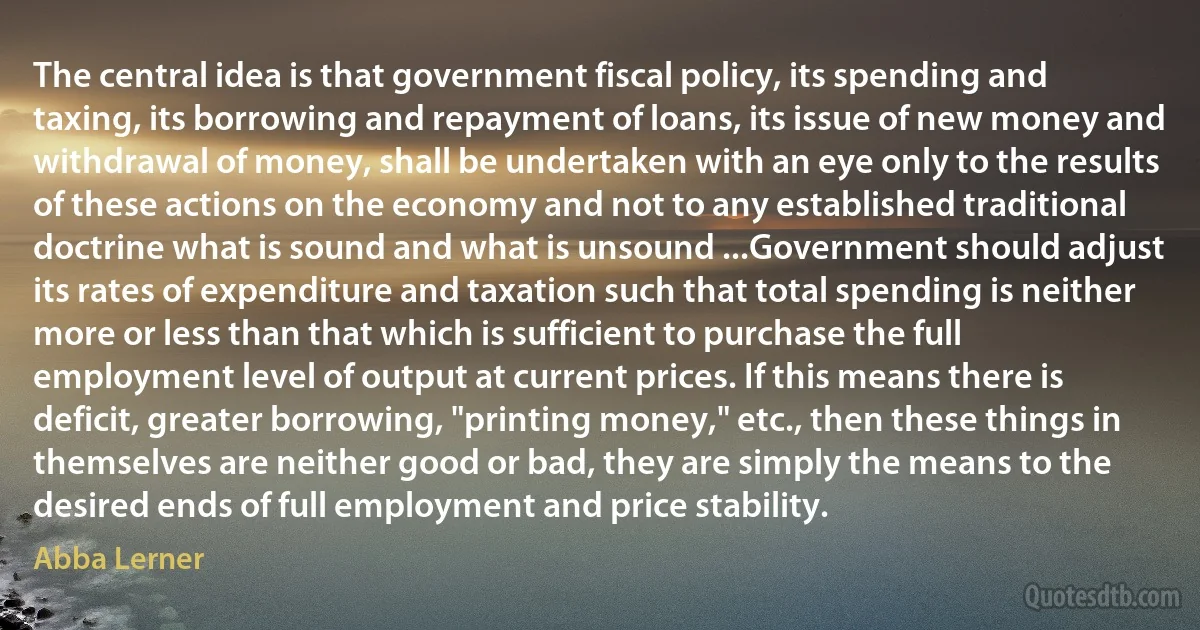 The central idea is that government fiscal policy, its spending and taxing, its borrowing and repayment of loans, its issue of new money and withdrawal of money, shall be undertaken with an eye only to the results of these actions on the economy and not to any established traditional doctrine what is sound and what is unsound ...Government should adjust its rates of expenditure and taxation such that total spending is neither more or less than that which is sufficient to purchase the full employment level of output at current prices. If this means there is deficit, greater borrowing, "printing money," etc., then these things in themselves are neither good or bad, they are simply the means to the desired ends of full employment and price stability. (Abba Lerner)