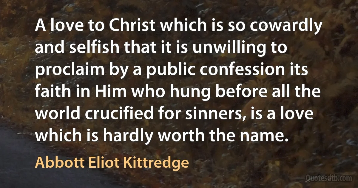 A love to Christ which is so cowardly and selfish that it is unwilling to proclaim by a public confession its faith in Him who hung before all the world crucified for sinners, is a love which is hardly worth the name. (Abbott Eliot Kittredge)