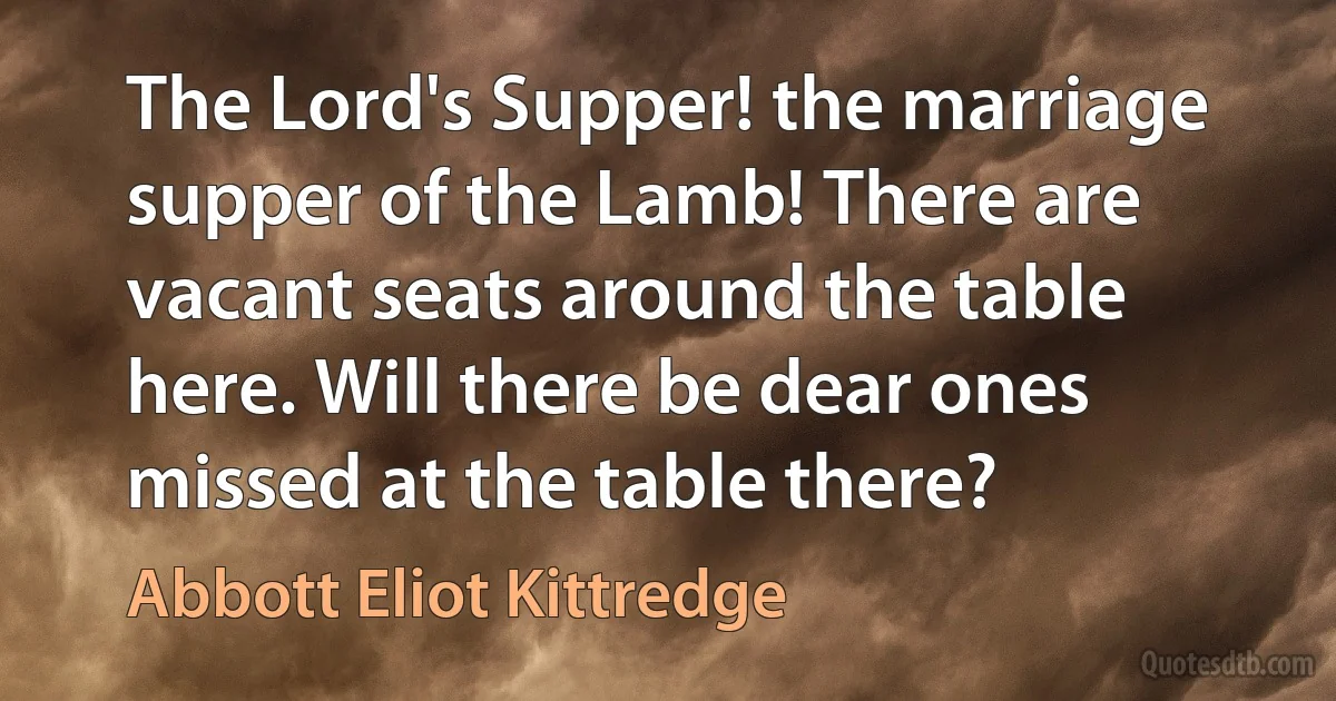 The Lord's Supper! the marriage supper of the Lamb! There are vacant seats around the table here. Will there be dear ones missed at the table there? (Abbott Eliot Kittredge)