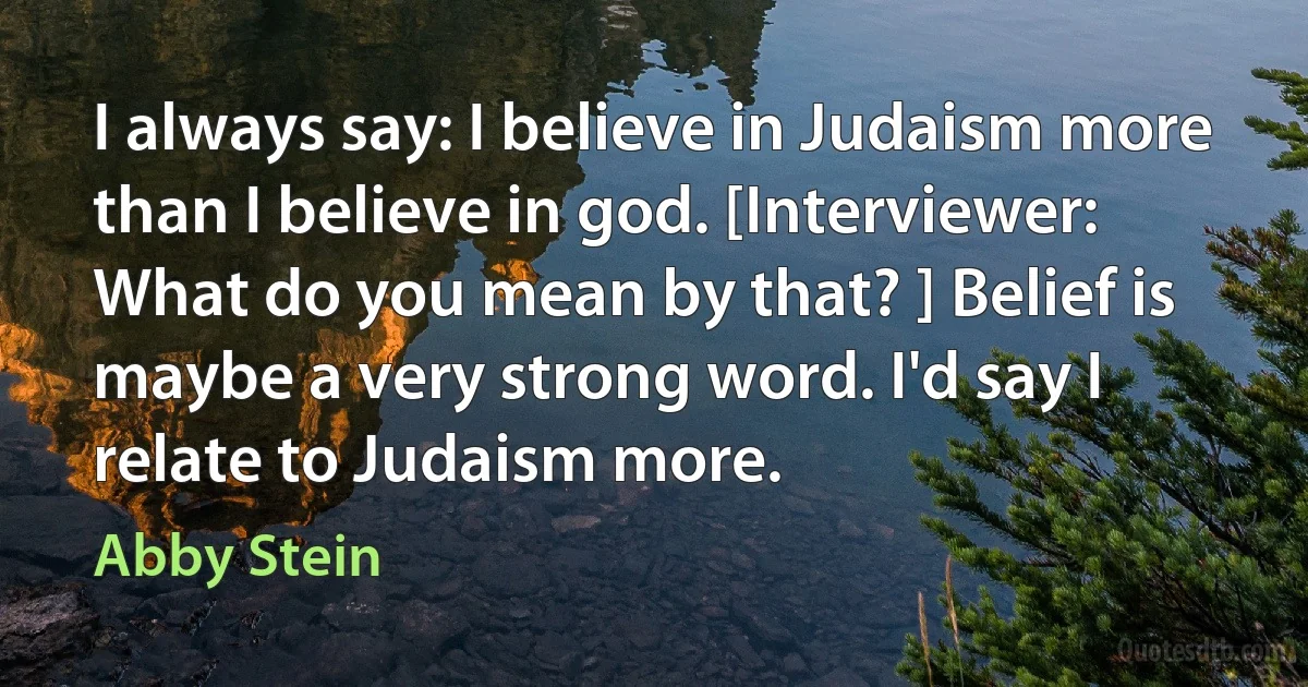 I always say: I believe in Judaism more than I believe in god. [Interviewer: What do you mean by that? ] Belief is maybe a very strong word. I'd say I relate to Judaism more. (Abby Stein)