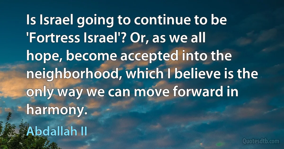 Is Israel going to continue to be 'Fortress Israel'? Or, as we all hope, become accepted into the neighborhood, which I believe is the only way we can move forward in harmony. (Abdallah II)