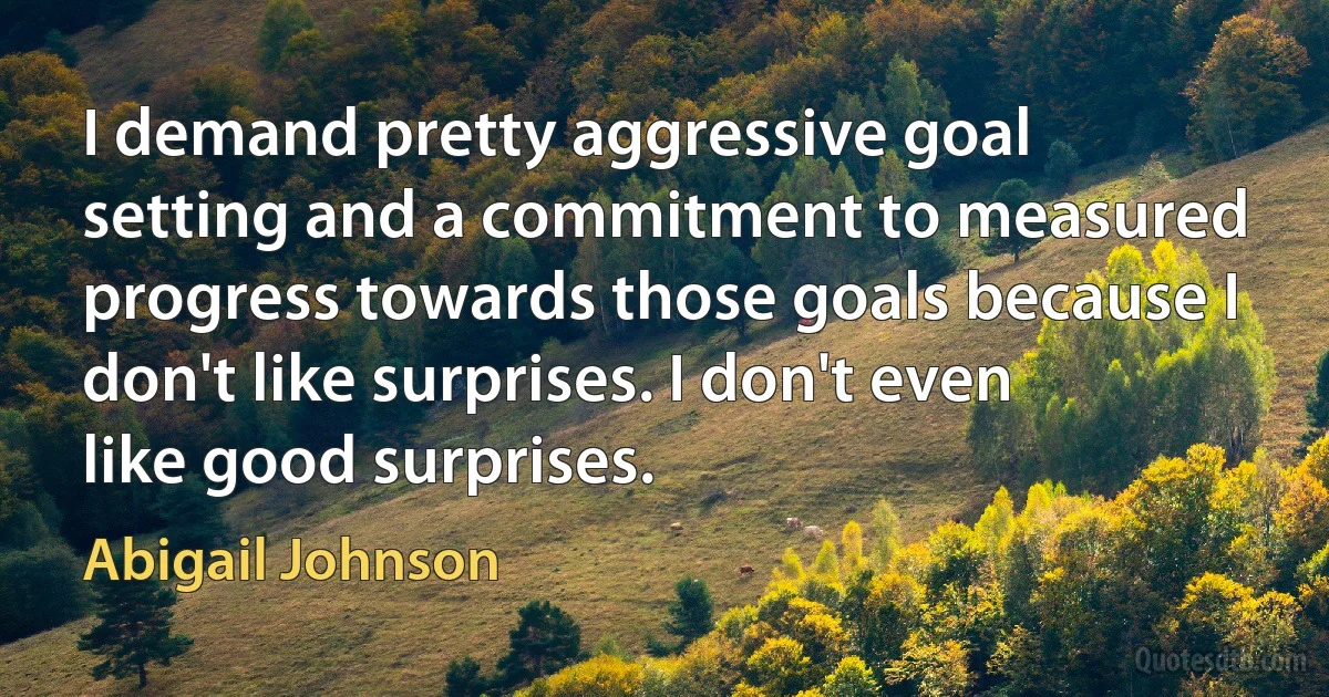 I demand pretty aggressive goal setting and a commitment to measured progress towards those goals because I don't like surprises. I don't even like good surprises. (Abigail Johnson)