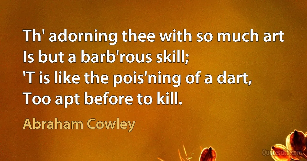 Th' adorning thee with so much art
Is but a barb'rous skill;
'T is like the pois'ning of a dart,
Too apt before to kill. (Abraham Cowley)