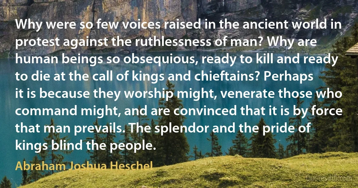 Why were so few voices raised in the ancient world in protest against the ruthlessness of man? Why are human beings so obsequious, ready to kill and ready to die at the call of kings and chieftains? Perhaps it is because they worship might, venerate those who command might, and are convinced that it is by force that man prevails. The splendor and the pride of kings blind the people. (Abraham Joshua Heschel)