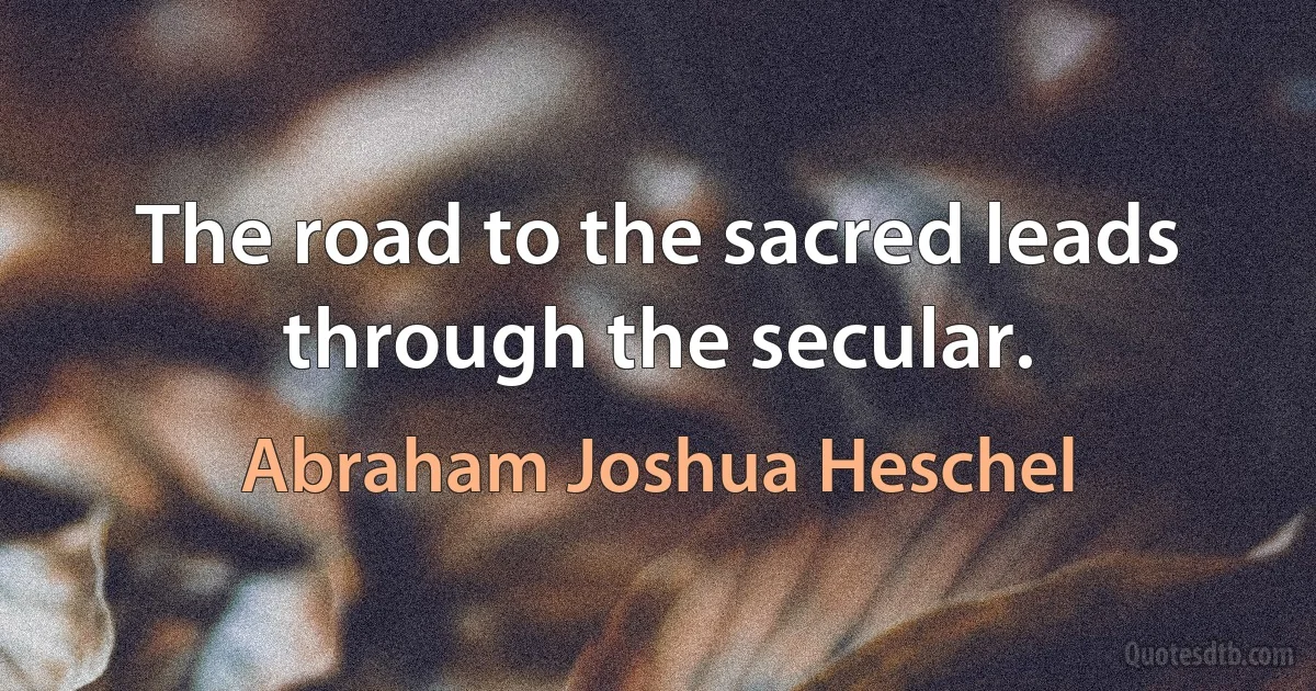 The road to the sacred leads through the secular. (Abraham Joshua Heschel)