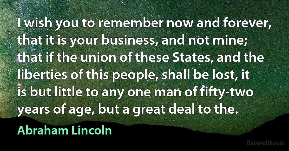 I wish you to remember now and forever, that it is your business, and not mine; that if the union of these States, and the liberties of this people, shall be lost, it is but little to any one man of fifty-two years of age, but a great deal to the. (Abraham Lincoln)