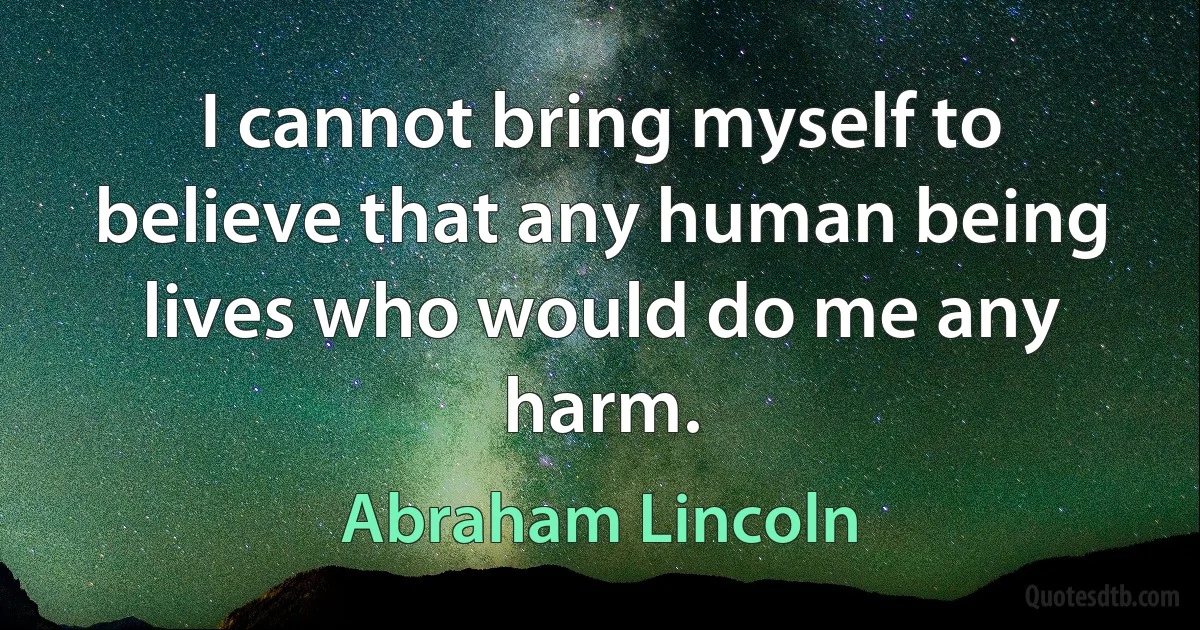 I cannot bring myself to believe that any human being lives who would do me any harm. (Abraham Lincoln)