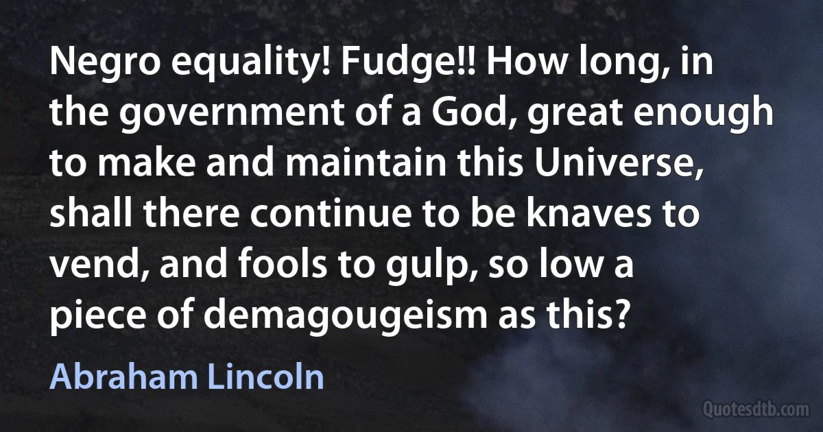 Negro equality! Fudge!! How long, in the government of a God, great enough to make and maintain this Universe, shall there continue to be knaves to vend, and fools to gulp, so low a piece of demagougeism as this? (Abraham Lincoln)