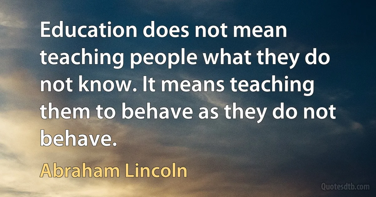 Education does not mean teaching people what they do not know. It means teaching them to behave as they do not behave. (Abraham Lincoln)