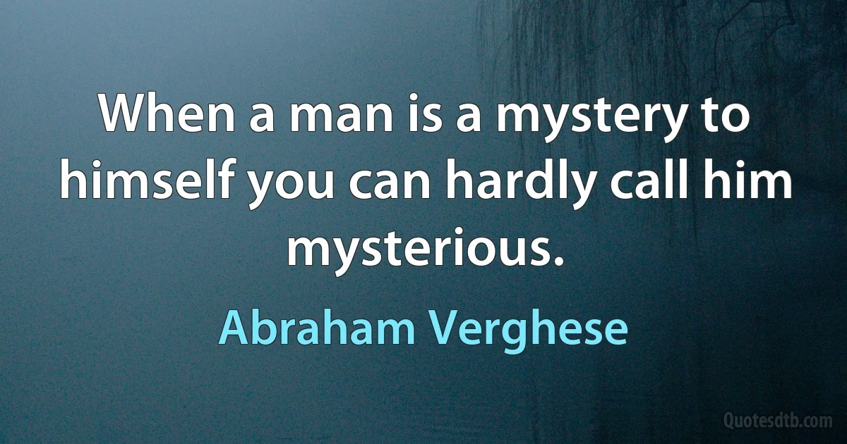 When a man is a mystery to himself you can hardly call him mysterious. (Abraham Verghese)