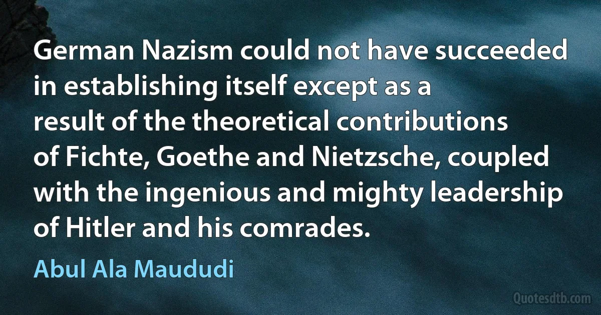 German Nazism could not have succeeded in establishing itself except as a result of the theoretical contributions of Fichte, Goethe and Nietzsche, coupled with the ingenious and mighty leadership of Hitler and his comrades. (Abul Ala Maududi)