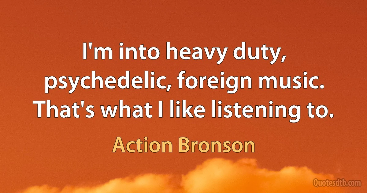 I'm into heavy duty, psychedelic, foreign music. That's what I like listening to. (Action Bronson)