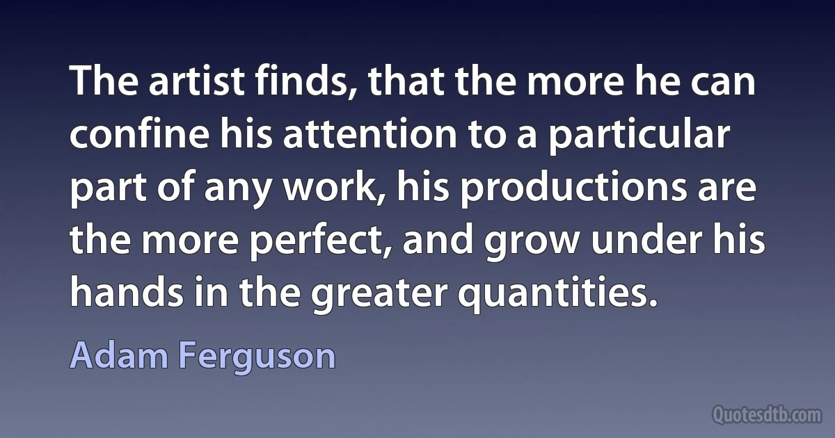 The artist finds, that the more he can confine his attention to a particular part of any work, his productions are the more perfect, and grow under his hands in the greater quantities. (Adam Ferguson)