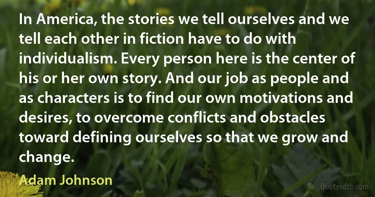 In America, the stories we tell ourselves and we tell each other in fiction have to do with individualism. Every person here is the center of his or her own story. And our job as people and as characters is to find our own motivations and desires, to overcome conflicts and obstacles toward defining ourselves so that we grow and change. (Adam Johnson)