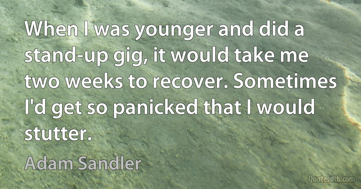 When I was younger and did a stand-up gig, it would take me two weeks to recover. Sometimes I'd get so panicked that I would stutter. (Adam Sandler)