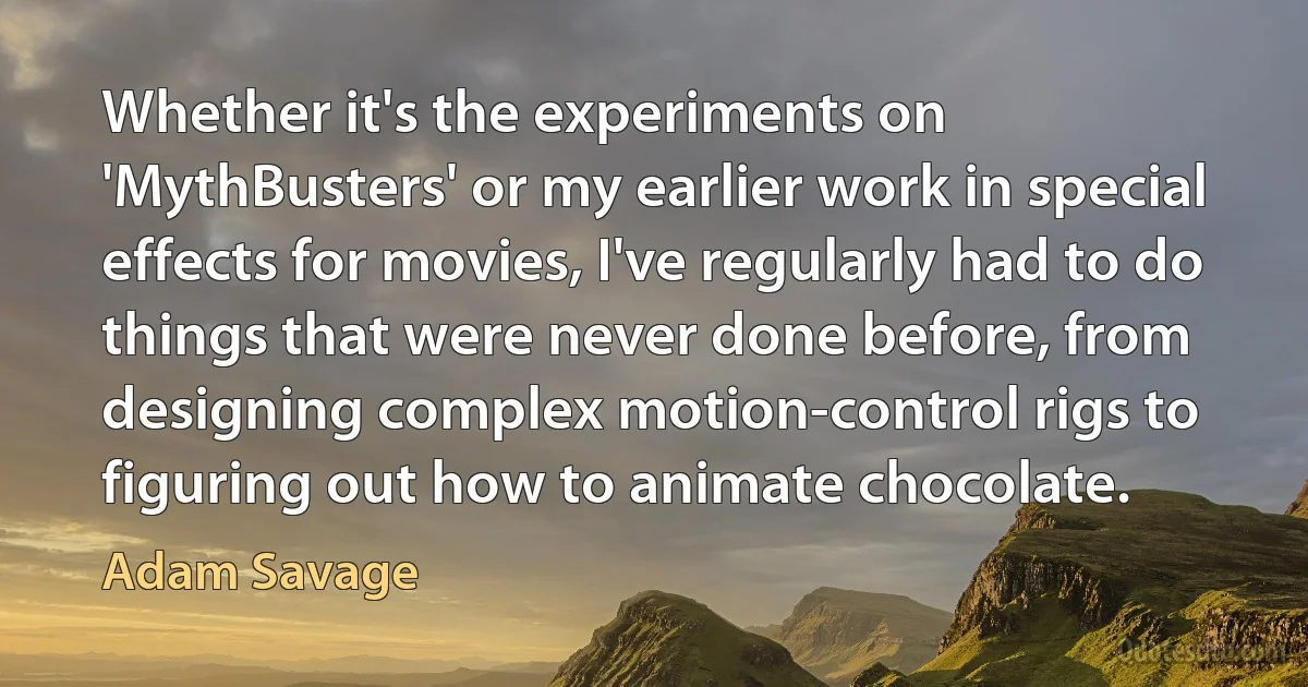 Whether it's the experiments on 'MythBusters' or my earlier work in special effects for movies, I've regularly had to do things that were never done before, from designing complex motion-control rigs to figuring out how to animate chocolate. (Adam Savage)