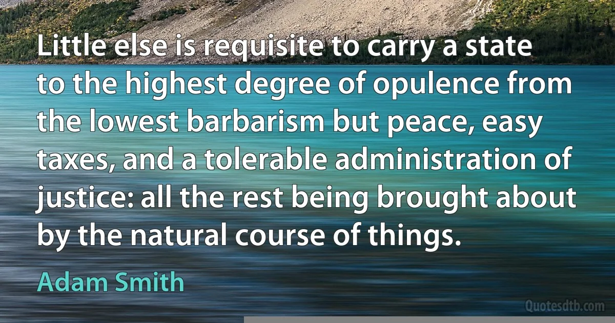 Little else is requisite to carry a state to the highest degree of opulence from the lowest barbarism but peace, easy taxes, and a tolerable administration of justice: all the rest being brought about by the natural course of things. (Adam Smith)