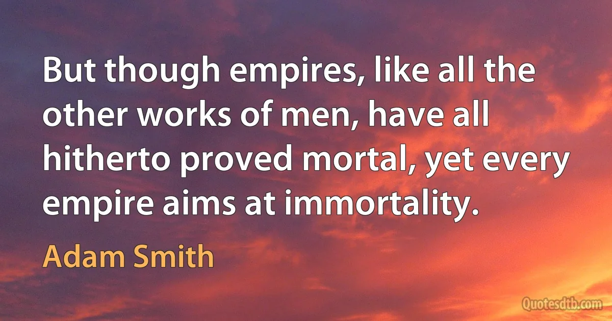 But though empires, like all the other works of men, have all hitherto proved mortal, yet every empire aims at immortality. (Adam Smith)