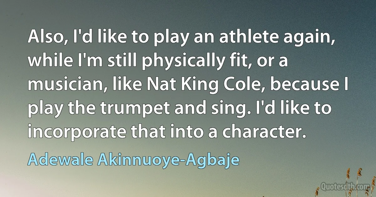 Also, I'd like to play an athlete again, while I'm still physically fit, or a musician, like Nat King Cole, because I play the trumpet and sing. I'd like to incorporate that into a character. (Adewale Akinnuoye-Agbaje)