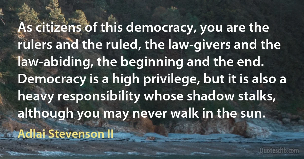 As citizens of this democracy, you are the rulers and the ruled, the law-givers and the law-abiding, the beginning and the end. Democracy is a high privilege, but it is also a heavy responsibility whose shadow stalks, although you may never walk in the sun. (Adlai Stevenson II)