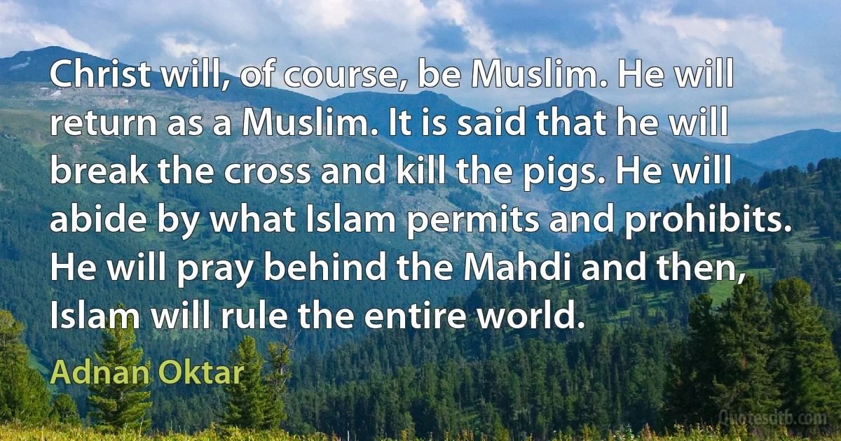 Christ will, of course, be Muslim. He will return as a Muslim. It is said that he will break the cross and kill the pigs. He will abide by what Islam permits and prohibits. He will pray behind the Mahdi and then, Islam will rule the entire world. (Adnan Oktar)