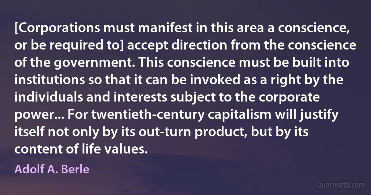 [Corporations must manifest in this area a conscience, or be required to] accept direction from the conscience of the government. This conscience must be built into institutions so that it can be invoked as a right by the individuals and interests subject to the corporate power... For twentieth-century capitalism will justify itself not only by its out-turn product, but by its content of life values. (Adolf A. Berle)