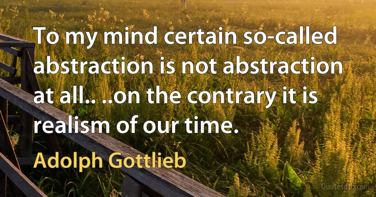 To my mind certain so-called abstraction is not abstraction at all.. ..on the contrary it is realism of our time. (Adolph Gottlieb)