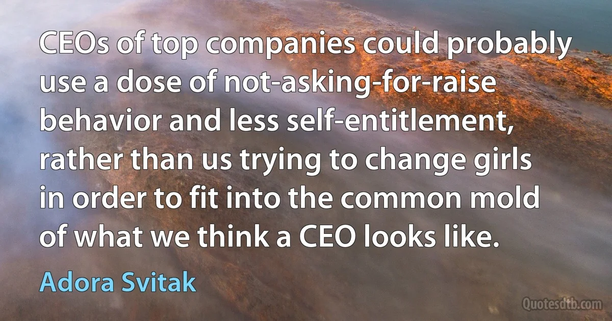 CEOs of top companies could probably use a dose of not-asking-for-raise behavior and less self-entitlement, rather than us trying to change girls in order to fit into the common mold of what we think a CEO looks like. (Adora Svitak)