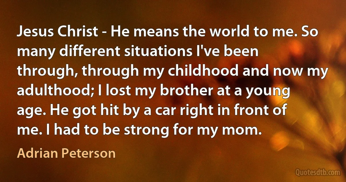 Jesus Christ - He means the world to me. So many different situations I've been through, through my childhood and now my adulthood; I lost my brother at a young age. He got hit by a car right in front of me. I had to be strong for my mom. (Adrian Peterson)