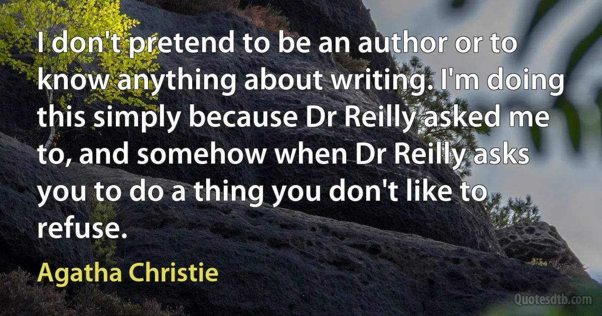 I don't pretend to be an author or to know anything about writing. I'm doing this simply because Dr Reilly asked me to, and somehow when Dr Reilly asks you to do a thing you don't like to refuse. (Agatha Christie)