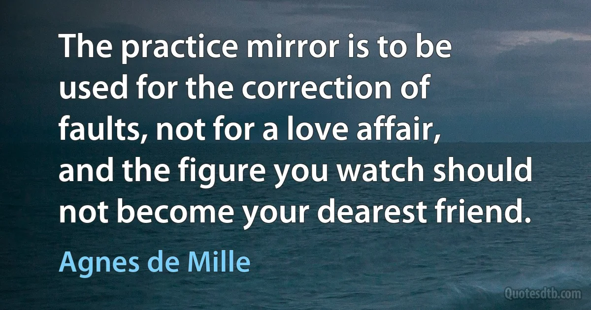 The practice mirror is to be used for the correction of faults, not for a love affair, and the figure you watch should not become your dearest friend. (Agnes de Mille)