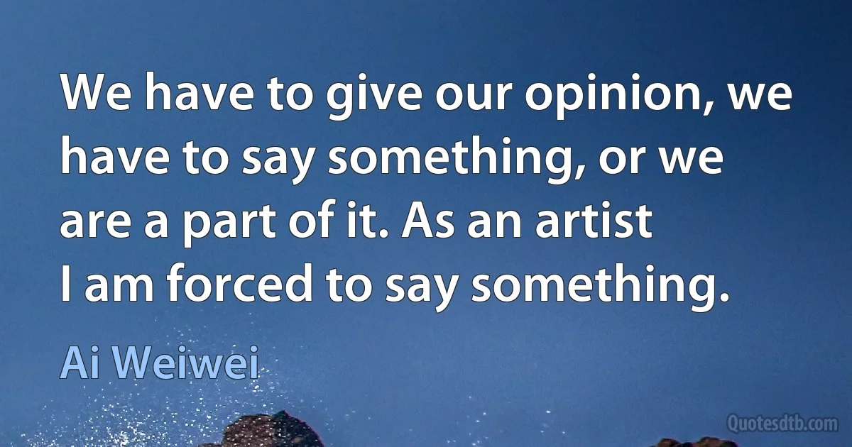 We have to give our opinion, we have to say something, or we are a part of it. As an artist I am forced to say something. (Ai Weiwei)