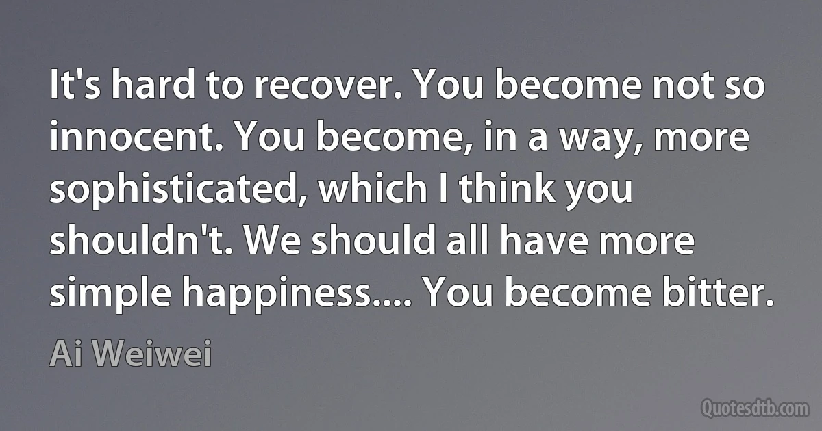 It's hard to recover. You become not so innocent. You become, in a way, more sophisticated, which I think you shouldn't. We should all have more simple happiness.... You become bitter. (Ai Weiwei)