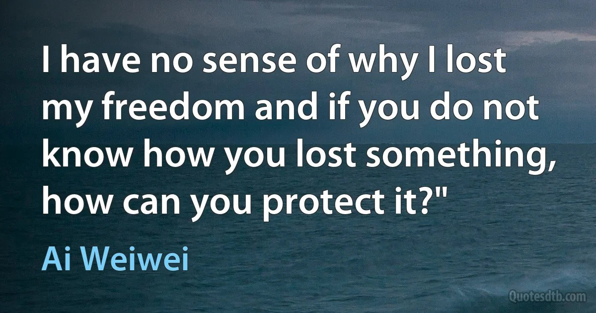 I have no sense of why I lost my freedom and if you do not know how you lost something, how can you protect it?" (Ai Weiwei)