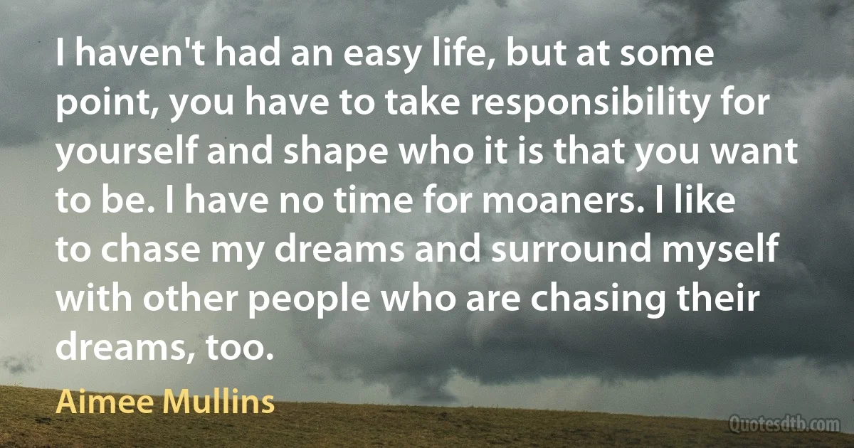 I haven't had an easy life, but at some point, you have to take responsibility for yourself and shape who it is that you want to be. I have no time for moaners. I like to chase my dreams and surround myself with other people who are chasing their dreams, too. (Aimee Mullins)