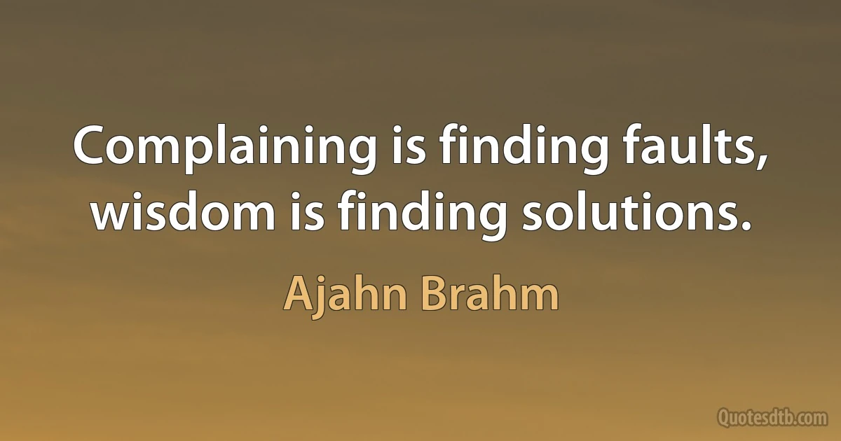 Complaining is finding faults, wisdom is finding solutions. (Ajahn Brahm)