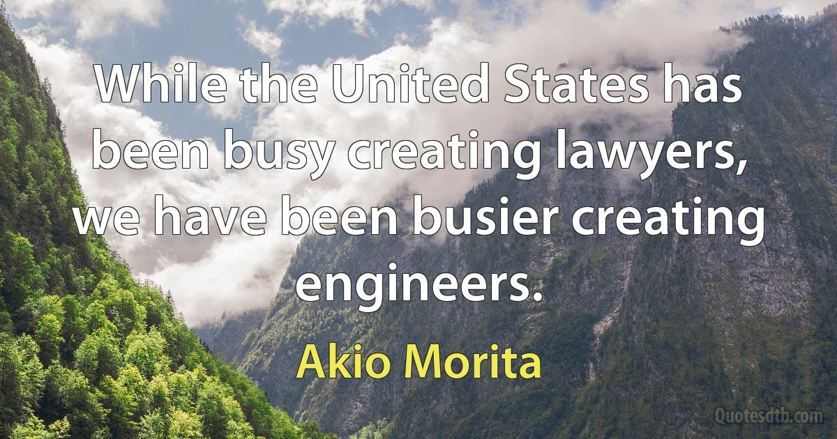 While the United States has been busy creating lawyers, we have been busier creating engineers. (Akio Morita)