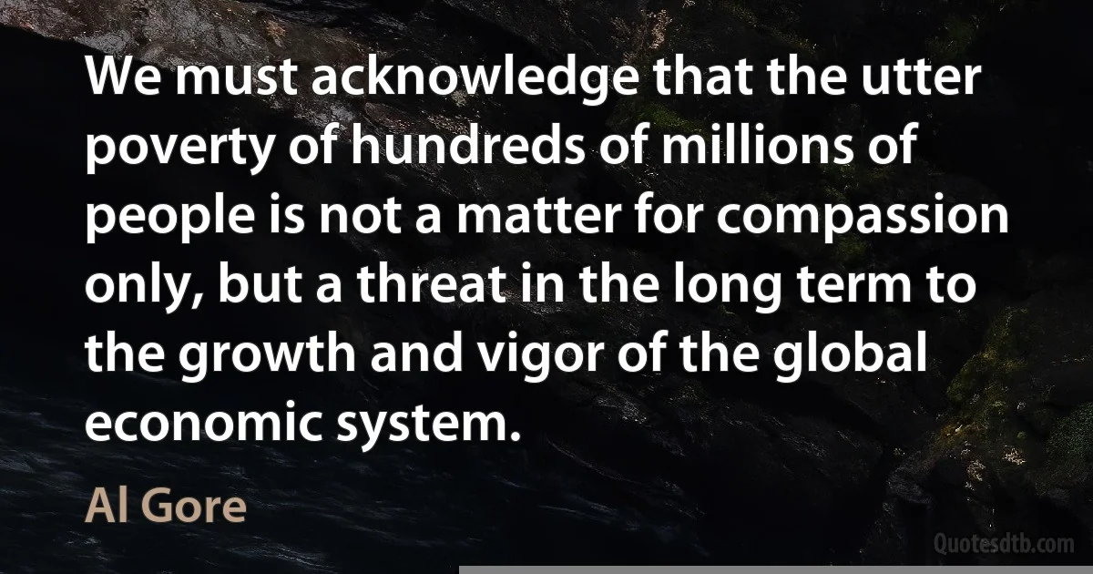 We must acknowledge that the utter poverty of hundreds of millions of people is not a matter for compassion only, but a threat in the long term to the growth and vigor of the global economic system. (Al Gore)