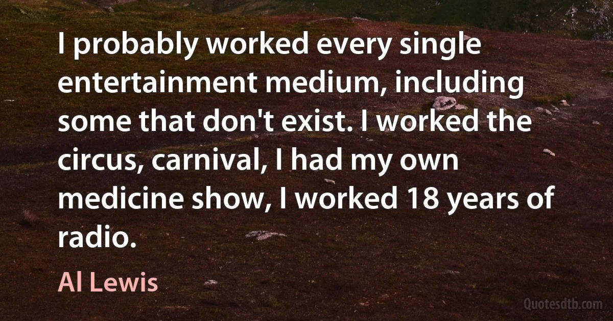 I probably worked every single entertainment medium, including some that don't exist. I worked the circus, carnival, I had my own medicine show, I worked 18 years of radio. (Al Lewis)