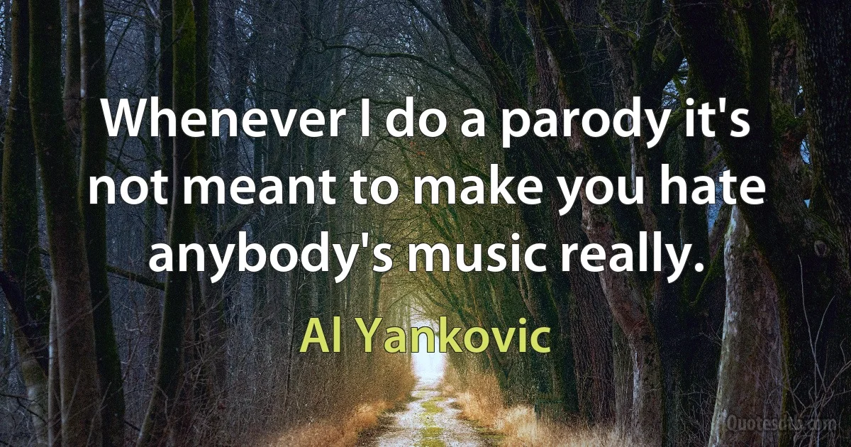 Whenever I do a parody it's not meant to make you hate anybody's music really. (Al Yankovic)