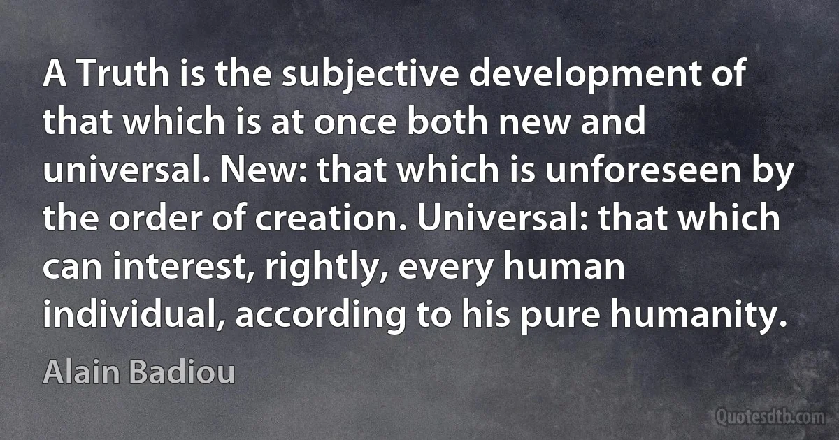 A Truth is the subjective development of that which is at once both new and universal. New: that which is unforeseen by the order of creation. Universal: that which can interest, rightly, every human individual, according to his pure humanity. (Alain Badiou)