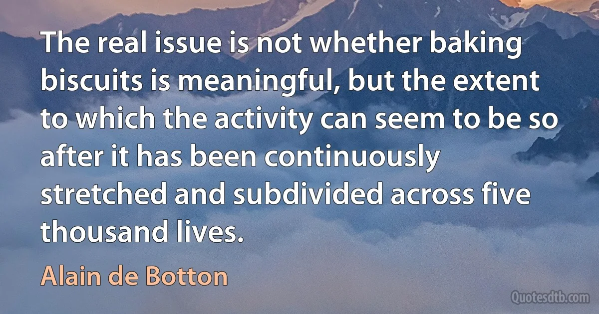 The real issue is not whether baking biscuits is meaningful, but the extent to which the activity can seem to be so after it has been continuously stretched and subdivided across five thousand lives. (Alain de Botton)