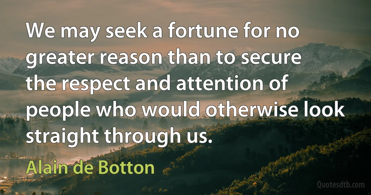 We may seek a fortune for no greater reason than to secure the respect and attention of people who would otherwise look straight through us. (Alain de Botton)